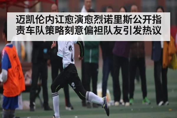 迈凯伦内讧愈演愈烈诺里斯公开指责车队策略刻意偏袒队友引发热议（kaiyun）