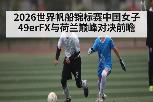 2026世界帆船锦标赛中国女子49erFX与荷兰巅峰对决前瞻 - kaiyun