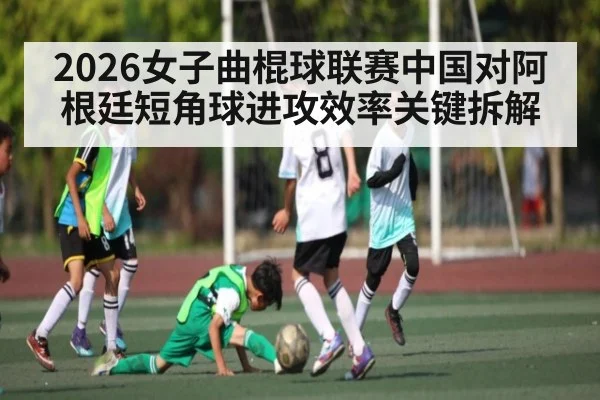 2026女子曲棍球联赛中国对阿根廷短角球进攻效率关键拆解